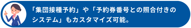 「集団接種予約」や「予約券番号との照合付きのシステム」もカスタマイズ可能！